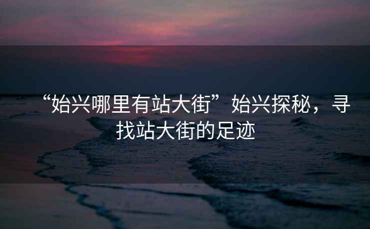 “始興哪里有站大街”始興探秘，尋找站大街的足跡