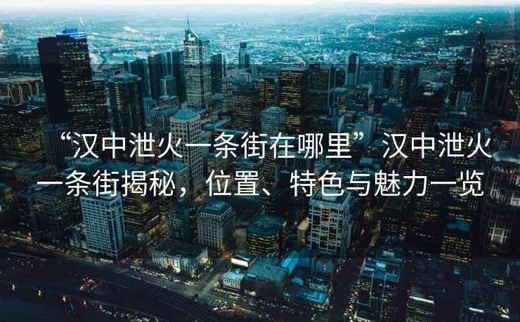 “漢中泄火一條街在哪里”漢中泄火一條街揭秘，位置、特色與魅力一覽
