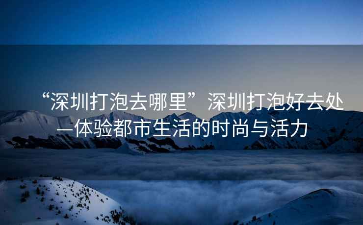 “深圳打泡去哪里”深圳打泡好去處—體驗(yàn)都市生活的時(shí)尚與活力