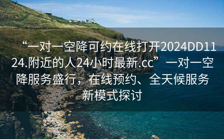 “一對(duì)一空降可約在線打開2024DD1124.附近的人24小時(shí)最新.cc”一對(duì)一空降服務(wù)盛行，在線預(yù)約、全天候服務(wù)新模式探討