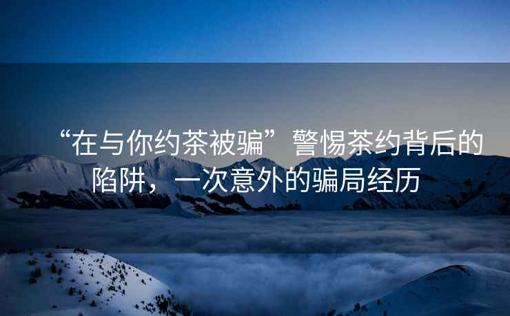 “在與你約茶被騙”警惕茶約背后的陷阱，一次意外的騙局經(jīng)歷