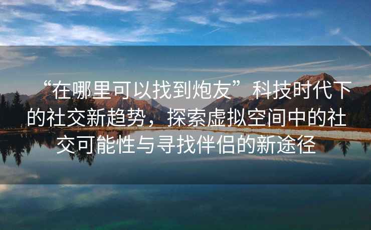 “在哪里可以找到炮友”科技時(shí)代下的社交新趨勢(shì)，探索虛擬空間中的社交可能性與尋找伴侶的新途徑