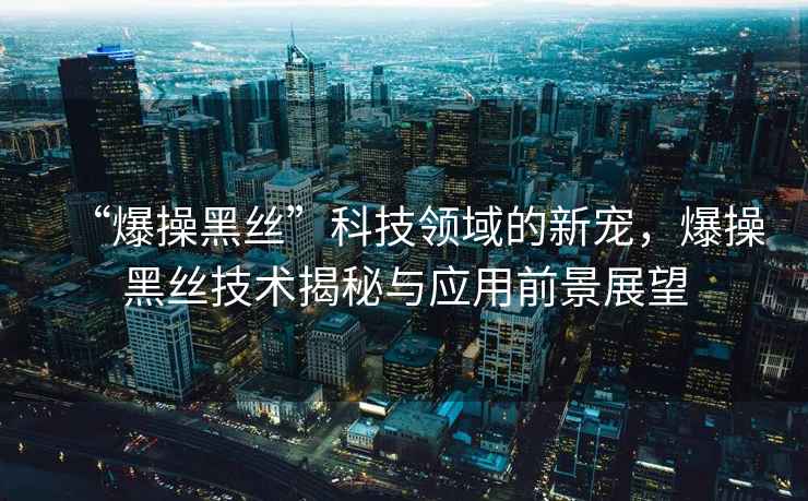 “爆操黑絲”科技領(lǐng)域的新寵，爆操黑絲技術(shù)揭秘與應(yīng)用前景展望