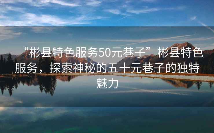 “彬縣特色服務(wù)50元巷子”彬縣特色服務(wù)，探索神秘的五十元巷子的獨(dú)特魅力