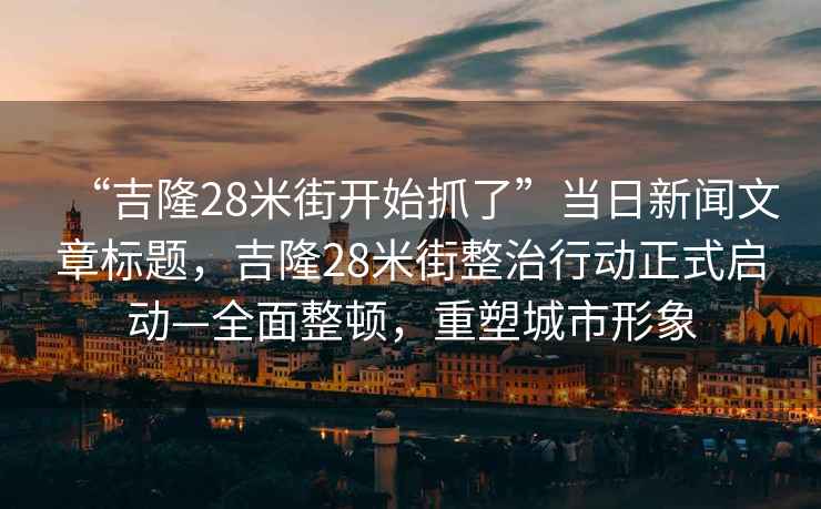 “吉隆28米街開(kāi)始抓了”當(dāng)日新聞文章標(biāo)題，吉隆28米街整治行動(dòng)正式啟動(dòng)—全面整頓，重塑城市形象