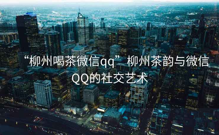 “柳州喝茶微信qq”柳州茶韻與微信QQ的社交藝術(shù)
