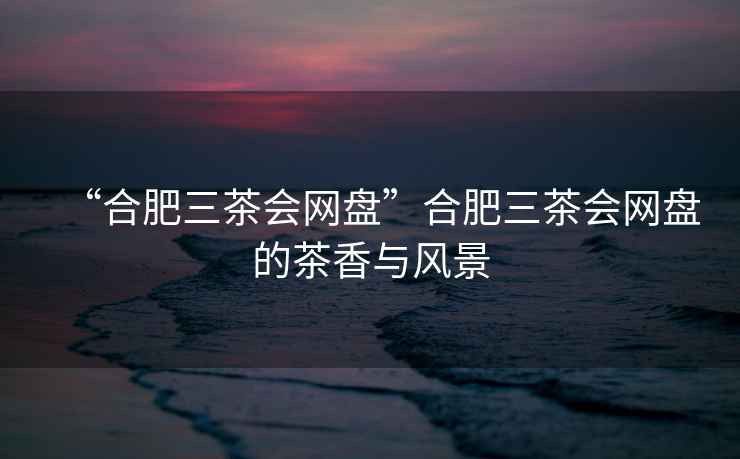 “合肥三茶會(huì)網(wǎng)盤(pán)”合肥三茶會(huì)網(wǎng)盤(pán)的茶香與風(fēng)景