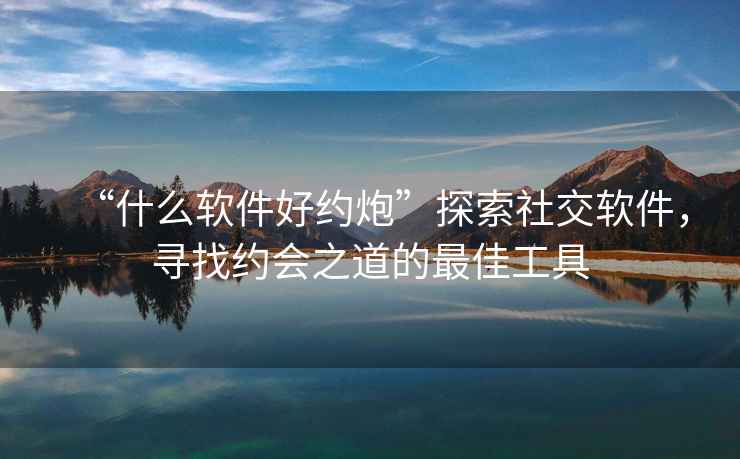 “什么軟件好約炮”探索社交軟件，尋找約會之道的最佳工具