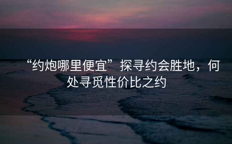 “約炮哪里便宜”探尋約會勝地，何處尋覓性價比之約