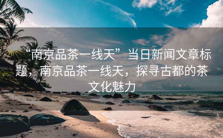 “南京品茶一線天”當(dāng)日新聞文章標(biāo)題，南京品茶一線天，探尋古都的茶文化魅力