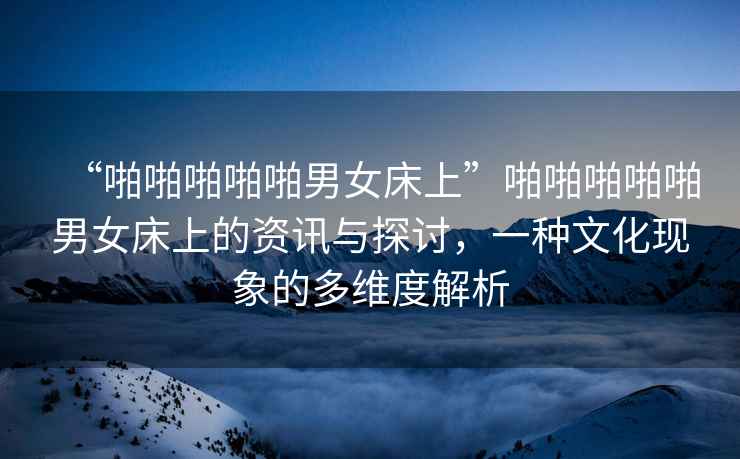 “啪啪啪啪啪男女床上”啪啪啪啪啪男女床上的資訊與探討，一種文化現(xiàn)象的多維度解析