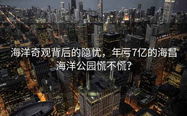 海洋奇觀背后的隱憂，年虧7億的海昌海洋公園慌不慌？