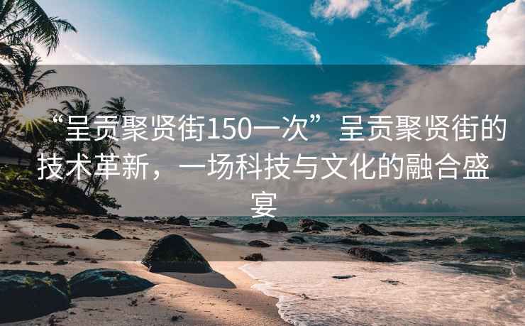 “呈貢聚賢街150一次”呈貢聚賢街的技術(shù)革新，一場(chǎng)科技與文化的融合盛宴