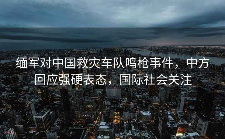 緬軍對中國救災車隊鳴槍事件，中方回應強硬表態(tài)，國際社會關注