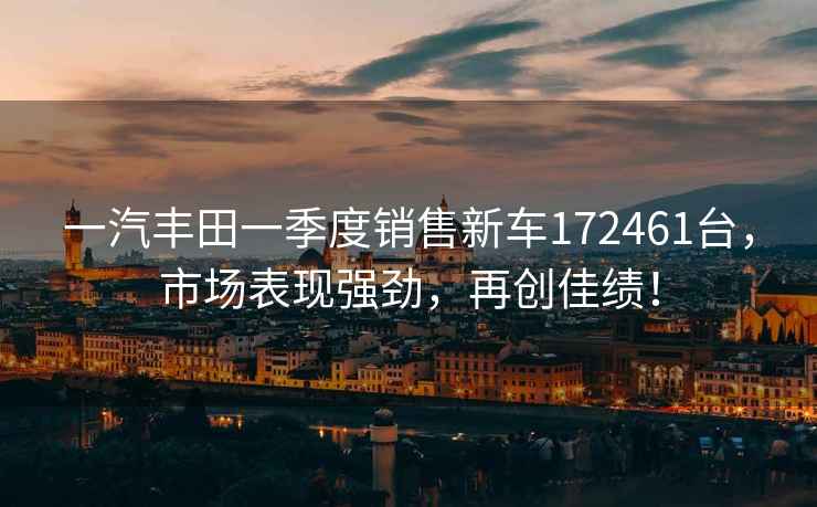 一汽豐田一季度銷售新車172461臺(tái)，市場(chǎng)表現(xiàn)強(qiáng)勁，再創(chuàng)佳績(jī)！