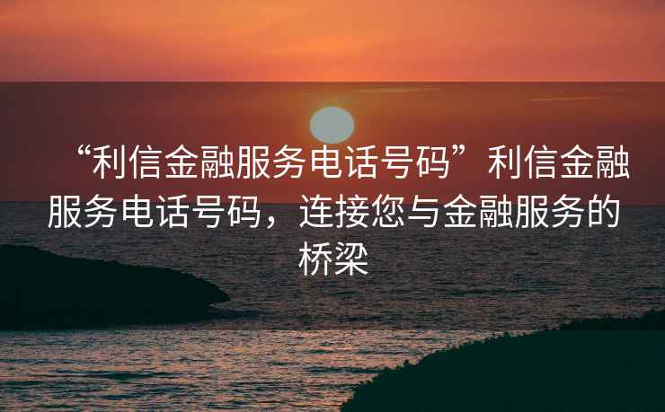 “利信金融服務電話號碼”利信金融服務電話號碼，連接您與金融服務的橋梁