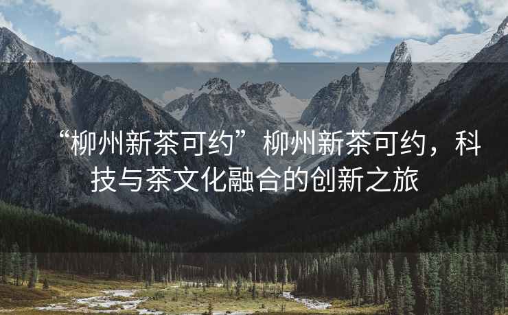“柳州新茶可約”柳州新茶可約，科技與茶文化融合的創(chuàng)新之旅
