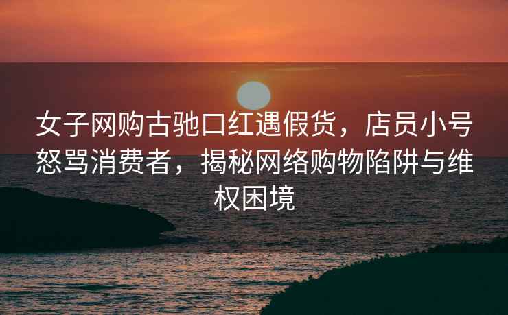 女子網(wǎng)購(gòu)古馳口紅遇假貨，店員小號(hào)怒罵消費(fèi)者，揭秘網(wǎng)絡(luò)購(gòu)物陷阱與維權(quán)困境