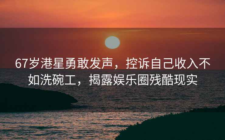 67歲港星勇敢發(fā)聲，控訴自己收入不如洗碗工，揭露娛樂(lè)圈殘酷現(xiàn)實(shí)