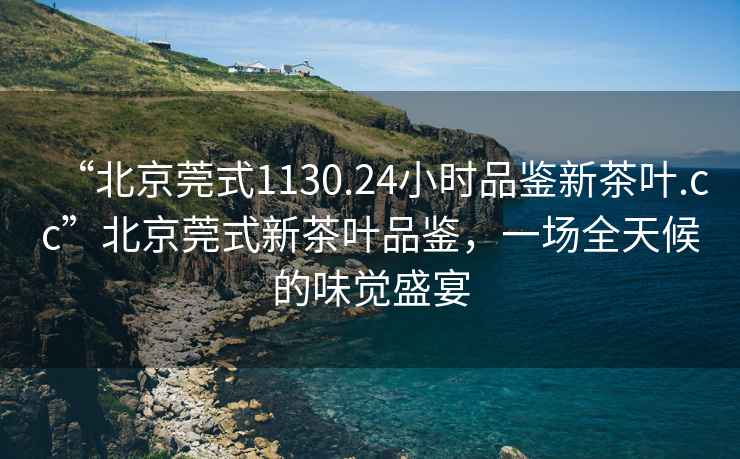 “北京莞式1130.24小時品鑒新茶葉.cc”北京莞式新茶葉品鑒，一場全天候的味覺盛宴