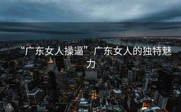 “廣東女人操逼”廣東女人的獨特魅力
