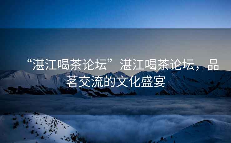“湛江喝茶論壇”湛江喝茶論壇，品茗交流的文化盛宴