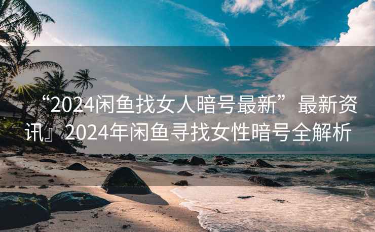 “2024閑魚找女人暗號(hào)最新”最新資訊』2024年閑魚尋找女性暗號(hào)全解析