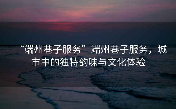 “端州巷子服務”端州巷子服務，城市中的獨特韻味與文化體驗