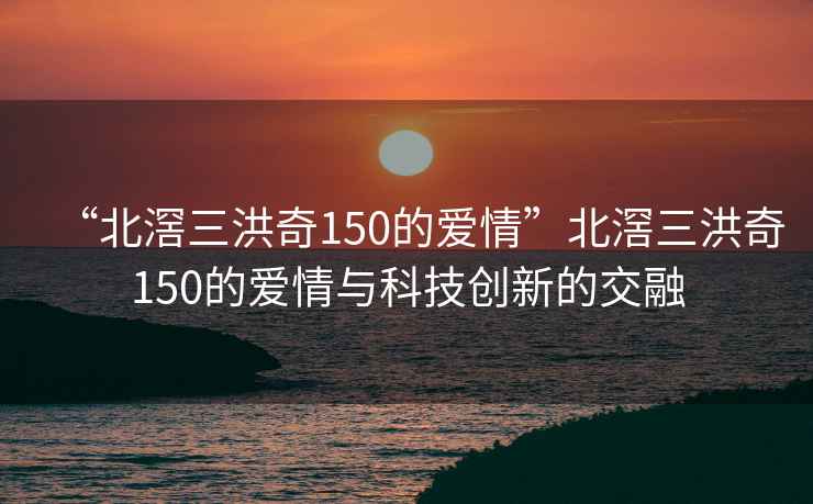 “北滘三洪奇150的愛(ài)情”北滘三洪奇150的愛(ài)情與科技創(chuàng)新的交融