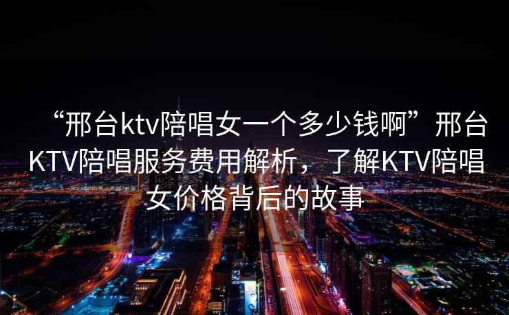 “邢臺ktv陪唱女一個多少錢啊”邢臺KTV陪唱服務(wù)費用解析，了解KTV陪唱女價格背后的故事