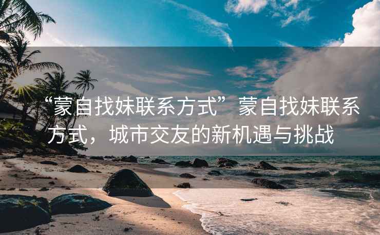 “蒙自找妹聯(lián)系方式”蒙自找妹聯(lián)系方式，城市交友的新機(jī)遇與挑戰(zhàn)
