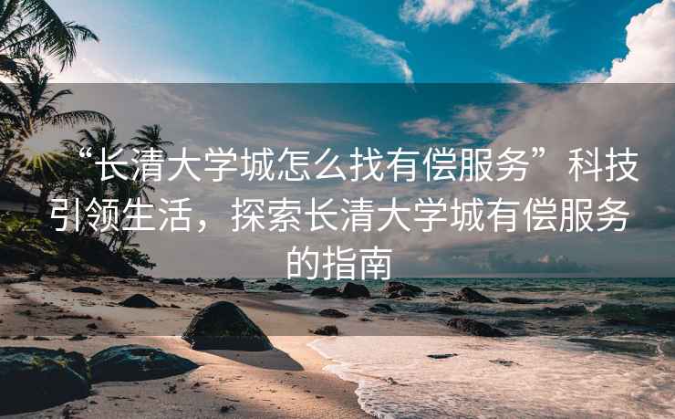 “長清大學(xué)城怎么找有償服務(wù)”科技引領(lǐng)生活，探索長清大學(xué)城有償服務(wù)的指南