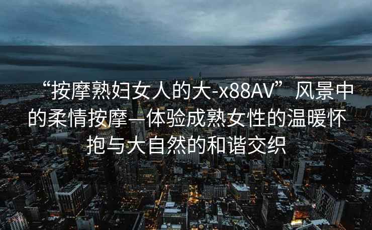 “按摩熟婦女人的大-x88AV”風(fēng)景中的柔情按摩—體驗(yàn)成熟女性的溫暖懷抱與大自然的和諧交織