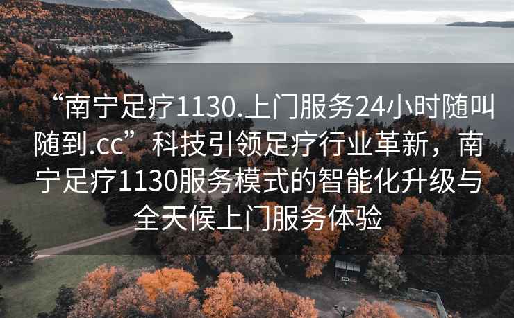 “南寧足療1130.上門(mén)服務(wù)24小時(shí)隨叫隨到.cc”科技引領(lǐng)足療行業(yè)革新，南寧足療1130服務(wù)模式的智能化升級(jí)與全天候上門(mén)服務(wù)體驗(yàn)