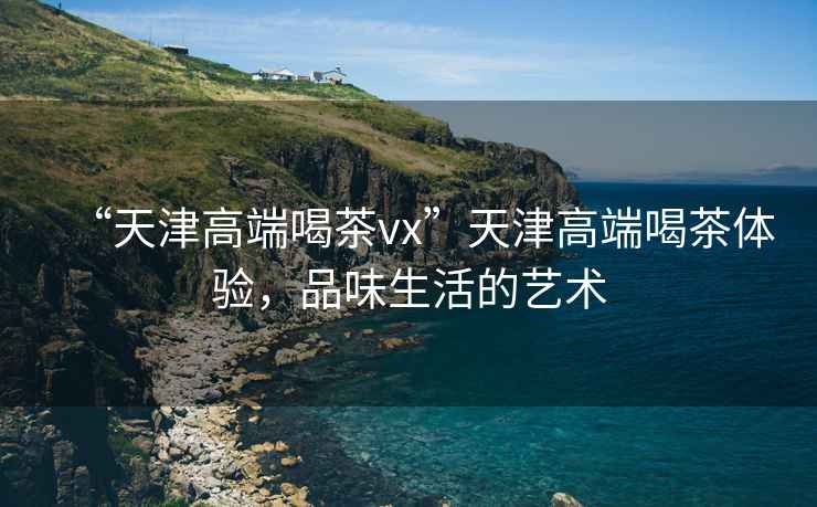 “天津高端喝茶vx”天津高端喝茶體驗(yàn)，品味生活的藝術(shù)