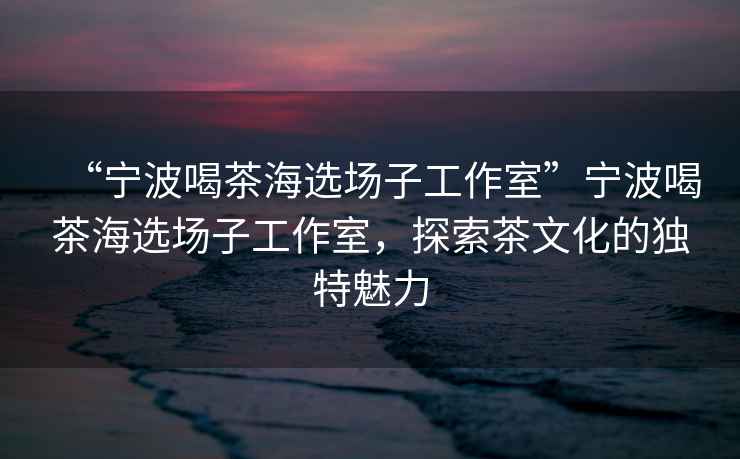 “寧波喝茶海選場(chǎng)子工作室”寧波喝茶海選場(chǎng)子工作室，探索茶文化的獨(dú)特魅力