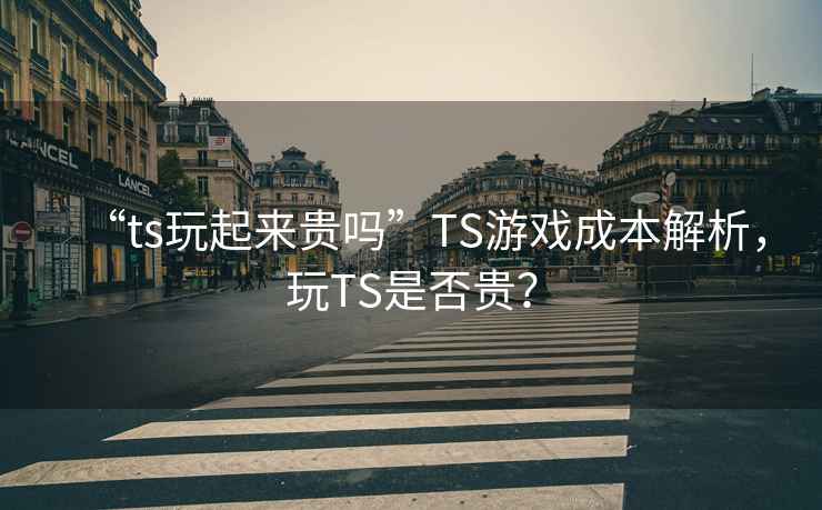 “ts玩起來貴嗎”TS游戲成本解析，玩TS是否貴？