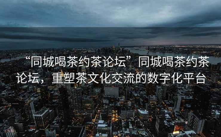 “同城喝茶約茶論壇”同城喝茶約茶論壇，重塑茶文化交流的數(shù)字化平臺