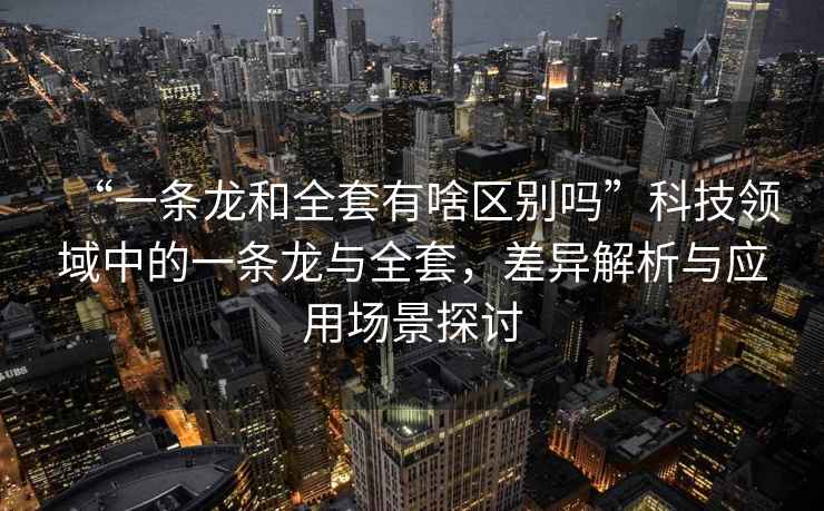 “一條龍和全套有啥區(qū)別嗎”科技領(lǐng)域中的一條龍與全套，差異解析與應(yīng)用場景探討
