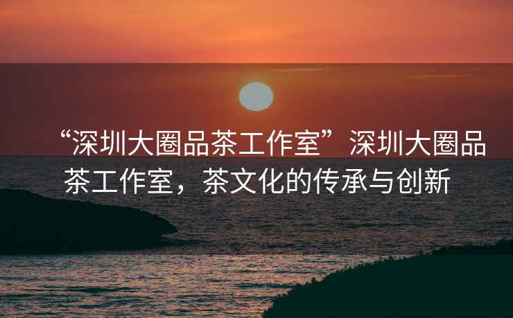 “深圳大圈品茶工作室”深圳大圈品茶工作室，茶文化的傳承與創(chuàng)新