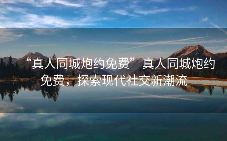 “真人同城炮約免費”真人同城炮約免費，探索現(xiàn)代社交新潮流