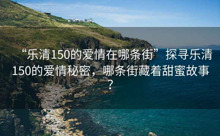 “樂清150的愛情在哪條街”探尋樂清150的愛情秘密，哪條街藏著甜蜜故事？