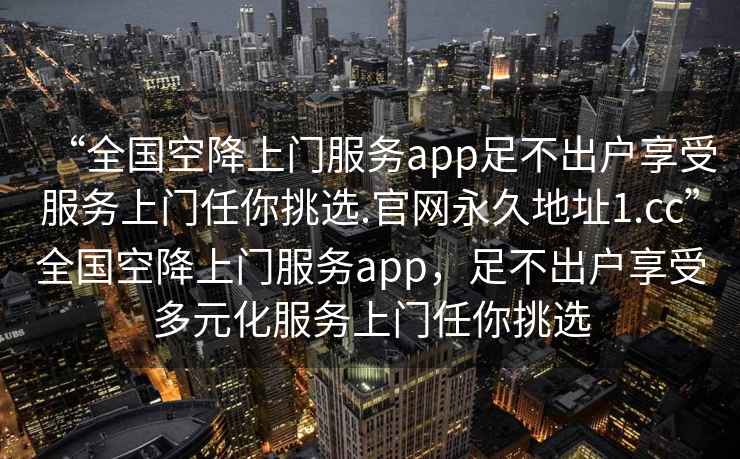 “全國空降上門服務(wù)app足不出戶享受服務(wù)上門任你挑選.官網(wǎng)永久地址1.cc”全國空降上門服務(wù)app，足不出戶享受多元化服務(wù)上門任你挑選