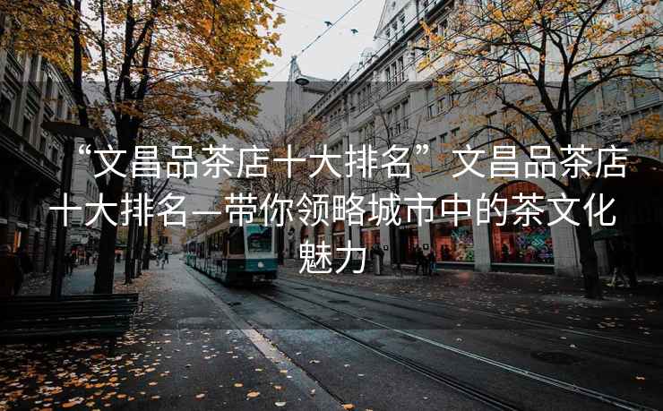 “文昌品茶店十大排名”文昌品茶店十大排名—帶你領(lǐng)略城市中的茶文化魅力