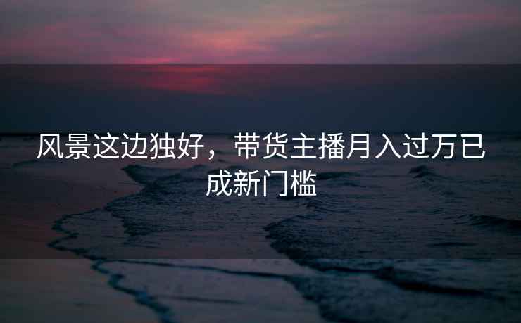 風(fēng)景這邊獨好，帶貨主播月入過萬已成新門檻