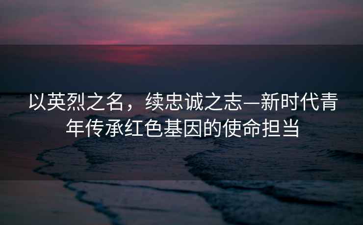 以英烈之名，續(xù)忠誠之志—新時代青年傳承紅色基因的使命擔當