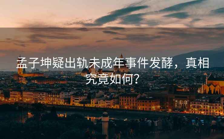 孟子坤疑出軌未成年事件發(fā)酵，真相究竟如何？