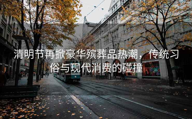 清明節(jié)再掀豪華殯葬品熱潮，傳統(tǒng)習(xí)俗與現(xiàn)代消費的碰撞