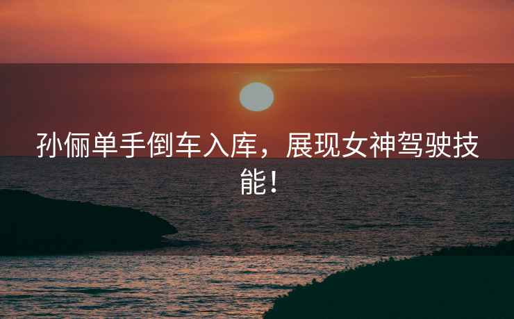 孫儷單手倒車入庫，展現(xiàn)女神駕駛技能！