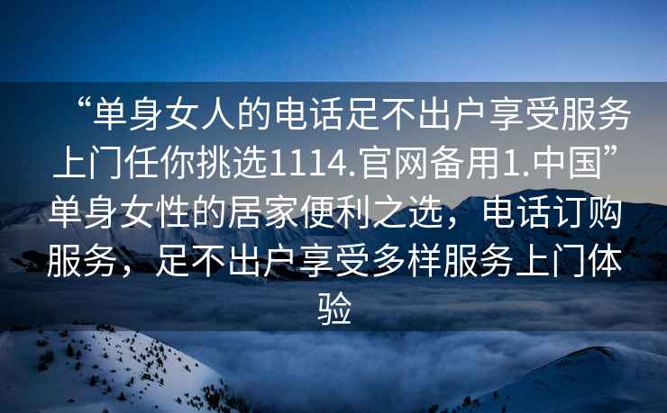 “單身女人的電話足不出戶享受服務(wù)上門任你挑選1114.官網(wǎng)備用1.中國”單身女性的居家便利之選，電話訂購服務(wù)，足不出戶享受多樣服務(wù)上門體驗(yàn)